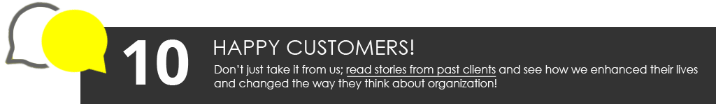 Happy Customers: Don’t just take it from us; read stories from past clients and see how we enhanced their lives and changed the way they think about organization!