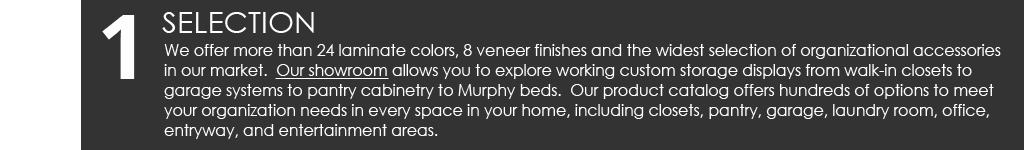 Selection: We offer more than 24 laminate colors, 8 veneer finishes and the widest selection of organizational accessories in our market. Our showroom allows you to explore working custom storage displays from walk-in closets to garage systems to pantry cabinetry to Murphy beds. Our product catalog offers hundreds of options to meet your organization needs in every space in your home, including closets, pantry, garage, laundry room, office, entryway, and entertainment areas.