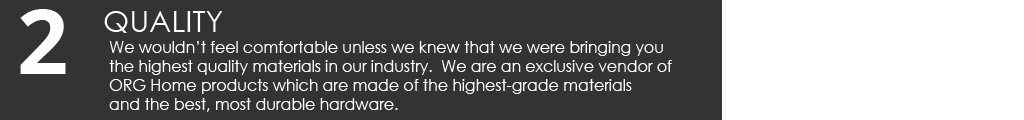 We wouldn’t feel comfortable unless we knew that we were bringing you the highest quality materials in our industry. We are an exclusive vendor of ORG Home products which are made of the highest-grade materials and the best, most durable hardware.