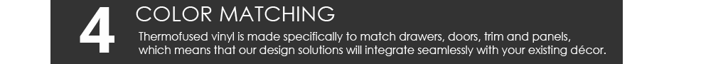 Thermofused vinyl is made specifically to match drawers, doors, trim and panels, which means that our design solutions will integrate seamlessly with your existing décor.