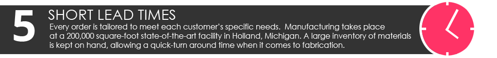 Short Lead Times: Every order is tailored to meet each customer’s specific needs. Manufacturing takes place at a 200,000 square-foot state-of-the-art facility in Holland, Michigan. A large inventory of materials is kept on hand, allowing a quick-turn around time when it comes to fabrication.