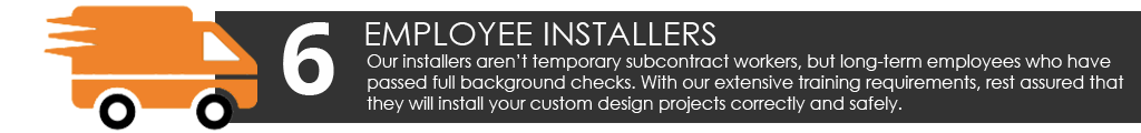 Our installers aren’t temporary subcontract workers, but long-term employees who have passed full background checks. With our extensive training requirements, rest assured that they will install your custom design projects correctly and safely.